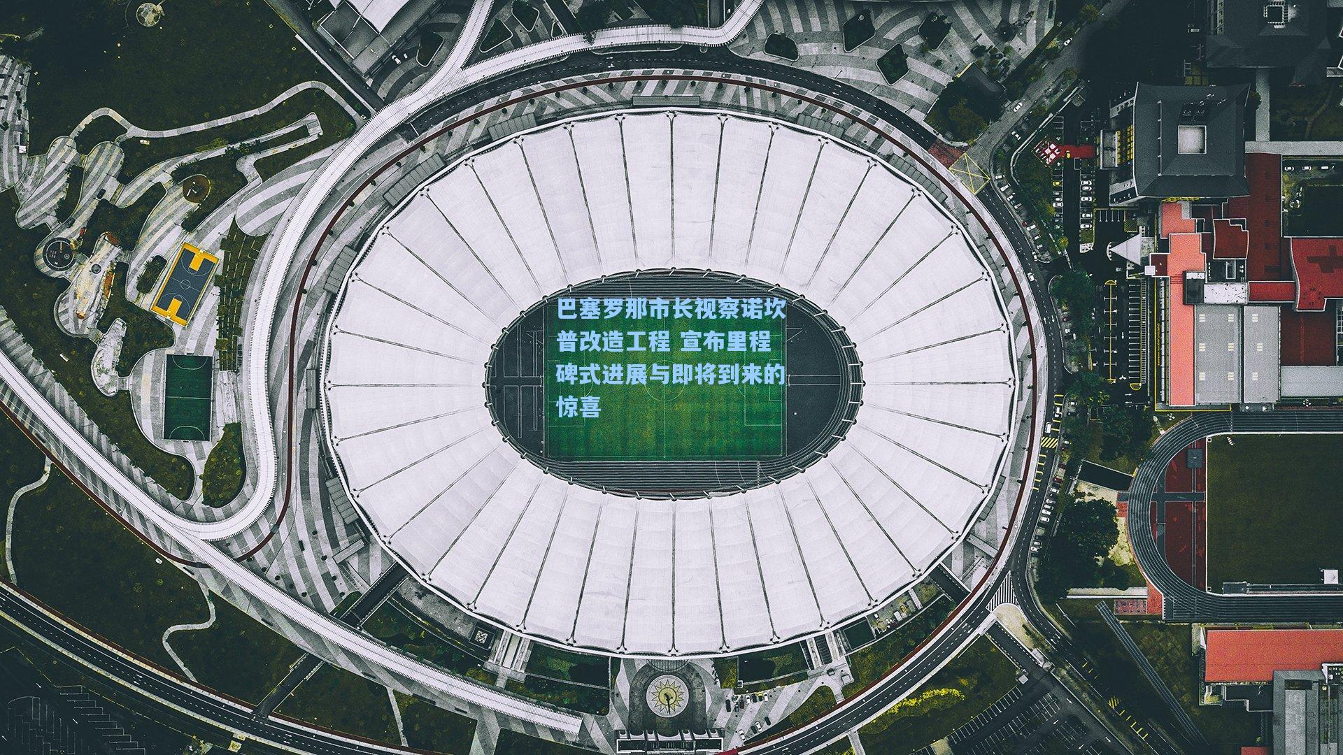 巴塞罗那市长视察诺坎普改造工程 宣布里程碑式进展与即将到来的惊喜