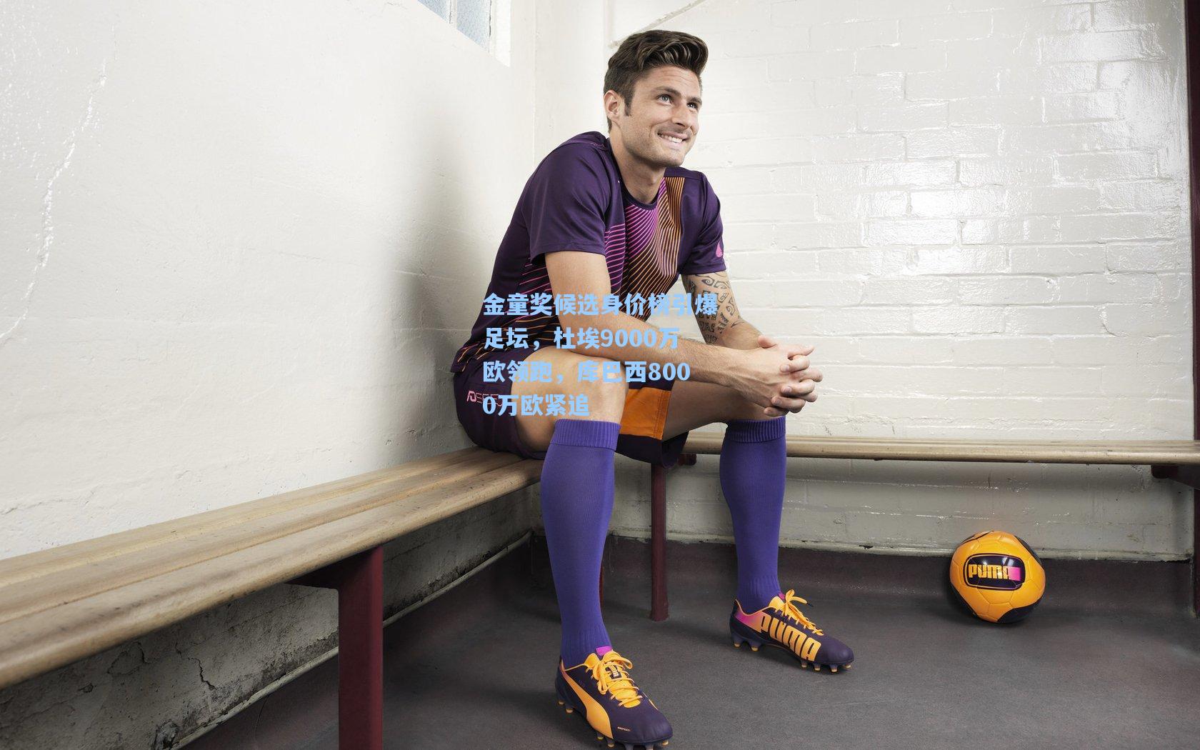 金童奖候选身价榜引爆足坛，杜埃9000万欧领跑，库巴西8000万欧紧追